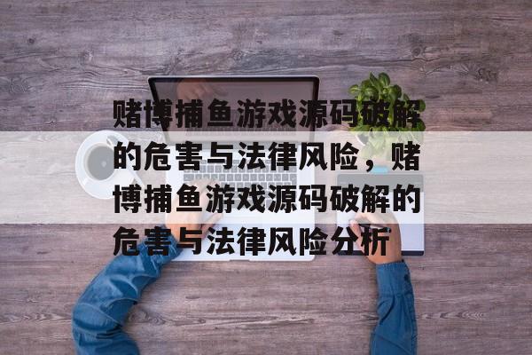 赌博捕鱼游戏源码破解的危害与法律风险，赌博捕鱼游戏源码破解的危害与法律风险分析
