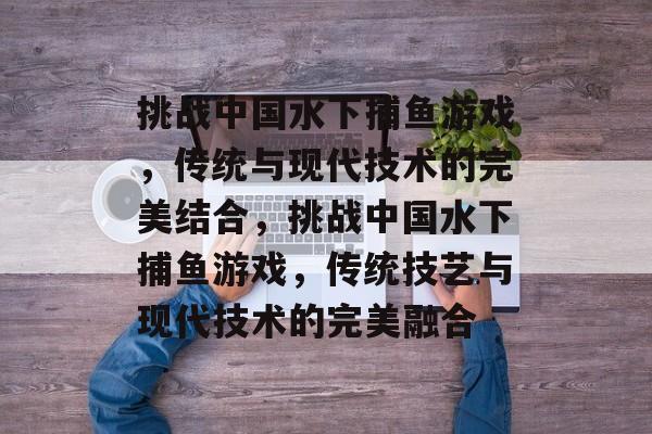 挑战中国水下捕鱼游戏，传统与现代技术的完美结合，挑战中国水下捕鱼游戏，传统技艺与现代技术的完美融合