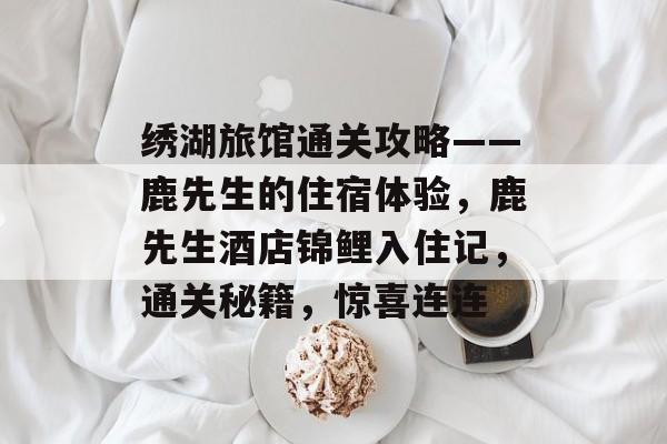 绣湖旅馆通关攻略——鹿先生的住宿体验,鹿先生酒店锦鲤入住记,通关秘籍,惊喜连连 绣湖旅馆通关攻略——鹿先生的住宿体验,鹿先生酒店锦鲤入住记,通关秘籍,惊喜连连