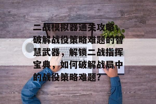 二战模拟器通关攻略，破解战役策略难题的智慧武器，解锁二战指挥宝典，如何破解战局中的战役策略难题？