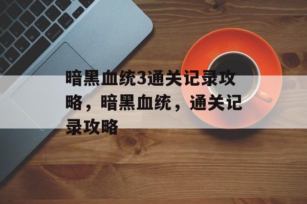 暗黑血统3通关记录攻略,暗黑血统,通关记录攻略 暗黑血统3通关记录攻略,暗黑血统,通关记录攻略