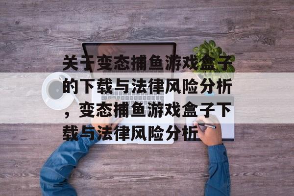 关于变态捕鱼游戏盒子的下载与法律风险分析，变态捕鱼游戏盒子下载与法律风险分析