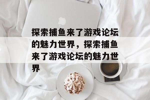 探索捕鱼来了游戏论坛的魅力世界,探索捕鱼来了游戏论坛的魅力世界 探索捕鱼来了游戏论坛的魅力世界,探索捕鱼来了游戏论坛的魅力世界