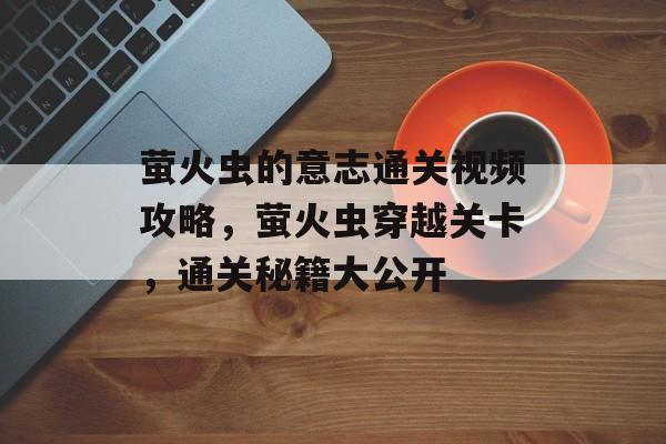 萤火虫的意志通关视频攻略，萤火虫穿越关卡，通关秘籍大公开