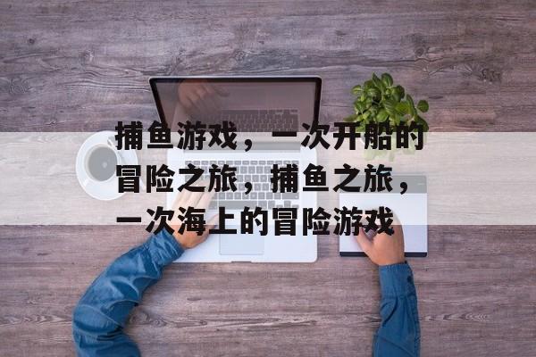 捕鱼游戏，一次开船的冒险之旅，捕鱼之旅，一次海上的冒险游戏
