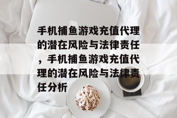 手机捕鱼游戏充值代理的潜在风险与法律责任,手机捕鱼游戏充值代理的潜在风险与法律责任分析 手机捕鱼游戏充值代理的潜在风险与法律责任,手机捕鱼游戏充值代理的潜在风险与法律责任分析