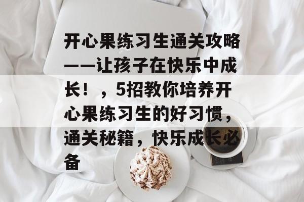 开心果练习生通关攻略——让孩子在快乐中成长!,5招教你培养开心果练习生的好习惯,通关秘籍,快乐成长必备 开心果练习生通关攻略——让孩子在快乐中成长!,5招教你培养开心果练习生的好习惯,通关秘籍,快乐成长必备