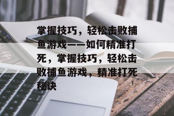 掌握技巧,轻松击败捕鱼游戏——如何精准打死,掌握技巧,轻松击败捕鱼游戏,精准打死秘诀 掌握技巧,轻松击败捕鱼游戏——如何精准打死,掌握技巧,轻松击败捕鱼游戏,精准打死秘诀