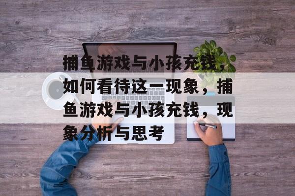 捕鱼游戏与小孩充钱,如何看待这一现象,捕鱼游戏与小孩充钱,现象分析与思考 捕鱼游戏与小孩充钱,如何看待这一现象,捕鱼游戏与小孩充钱,现象分析与思考