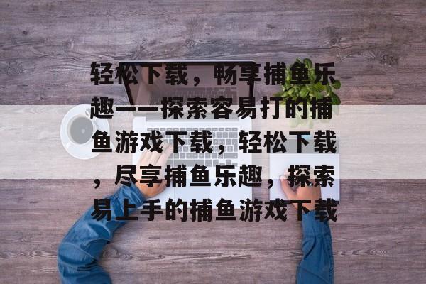 轻松下载，畅享捕鱼乐趣——探索容易打的捕鱼游戏下载，轻松下载，尽享捕鱼乐趣，探索易上手的捕鱼游戏下载