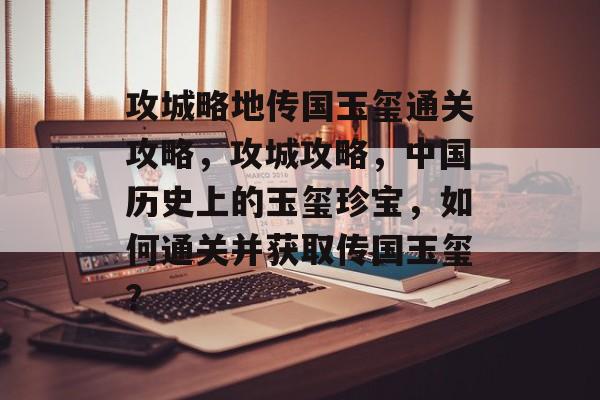 攻城略地传国玉玺通关攻略,攻城攻略,中国历史上的玉玺珍宝,如何通关并获取传国玉玺? 攻城略地传国玉玺通关攻略,攻城攻略,中国历史上的玉玺珍宝,如何通关并获取传国玉玺?