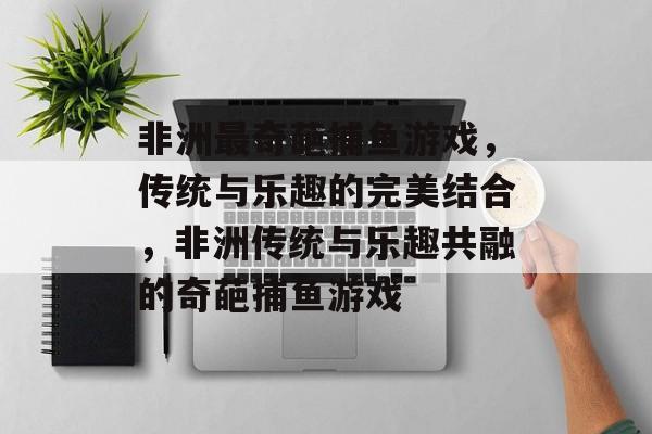 非洲最奇葩捕鱼游戏,传统与乐趣的完美结合,非洲传统与乐趣共融的奇葩捕鱼游戏 非洲最奇葩捕鱼游戏,传统与乐趣的完美结合,非洲传统与乐趣共融的奇葩捕鱼游戏