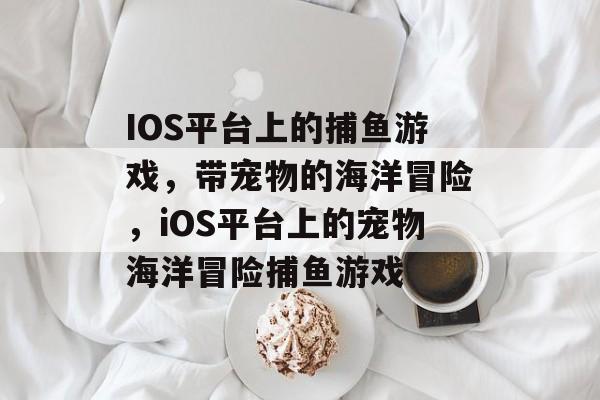 IOS平台上的捕鱼游戏,带宠物的海洋冒险,iOS平台上的宠物海洋冒险捕鱼游戏 IOS平台上的捕鱼游戏,带宠物的海洋冒险,iOS平台上的宠物海洋冒险捕鱼游戏
