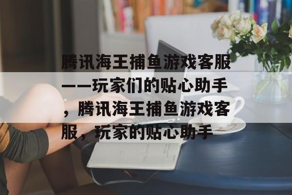 腾讯海王捕鱼游戏客服——玩家们的贴心助手,腾讯海王捕鱼游戏客服,玩家的贴心助手 腾讯海王捕鱼游戏客服——玩家们的贴心助手,腾讯海王捕鱼游戏客服,玩家的贴心助手