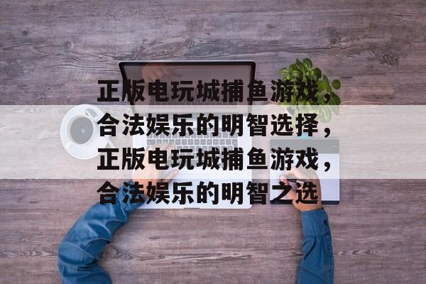 正版电玩城捕鱼游戏,合法娱乐的明智选择,正版电玩城捕鱼游戏,合法娱乐的明智之选 正版电玩城捕鱼游戏,合法娱乐的明智选择,正版电玩城捕鱼游戏,合法娱乐的明智之选