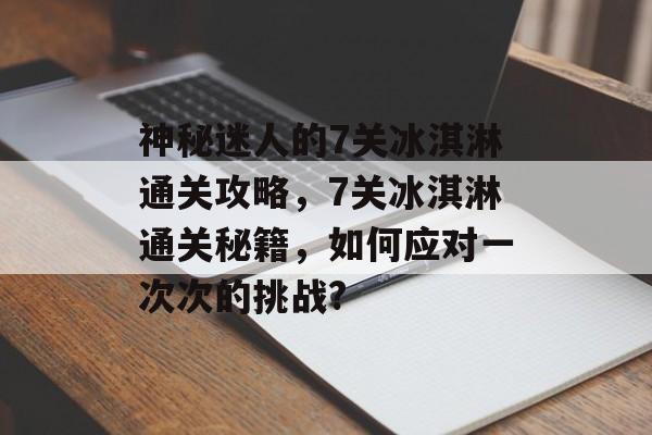 神秘迷人的7关冰淇淋通关攻略,7关冰淇淋通关秘籍,如何应对一次次的挑战? 神秘迷人的7关冰淇淋通关攻略,7关冰淇淋通关秘籍,如何应对一次次的挑战?