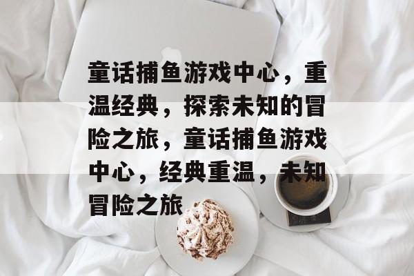 童话捕鱼游戏中心,重温经典,探索未知的冒险之旅,童话捕鱼游戏中心,经典重温,未知冒险之旅 童话捕鱼游戏中心,重温经典,探索未知的冒险之旅,童话捕鱼游戏中心,经典重温,未知冒险之旅