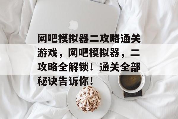 网吧模拟器二攻略通关游戏,网吧模拟器,二攻略全解锁!通关全部秘诀告诉你! 网吧模拟器二攻略通关游戏,网吧模拟器,二攻略全解锁!通关全部秘诀告诉你!
