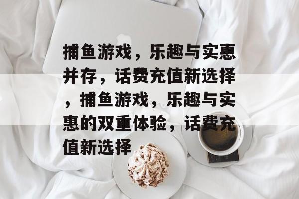 捕鱼游戏,乐趣与实惠并存,话费充值新选择,捕鱼游戏,乐趣与实惠的双重体验,话费充值新选择 捕鱼游戏,乐趣与实惠并存,话费充值新选择,捕鱼游戏,乐趣与实惠的双重体验,话费充值新选择