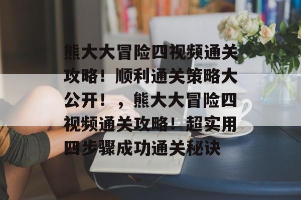 熊大大冒险四视频通关攻略！顺利通关策略大公开！，熊大大冒险四视频通关攻略！超实用四步骤成功通关秘诀