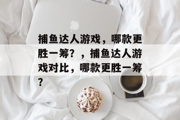 捕鱼达人游戏,哪款更胜一筹?,捕鱼达人游戏对比,哪款更胜一筹? 捕鱼达人游戏,哪款更胜一筹?,捕鱼达人游戏对比,哪款更胜一筹?