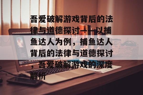吾爱破解游戏背后的法律与道德探讨——以捕鱼达人为例,捕鱼达人背后的法律与道德探讨,吾爱破解游戏的深度解析 吾爱破解游戏背后的法律与道德探讨——以捕鱼达人为例,捕鱼达人背后的法律与道德探讨,吾爱破解游戏的深度解析