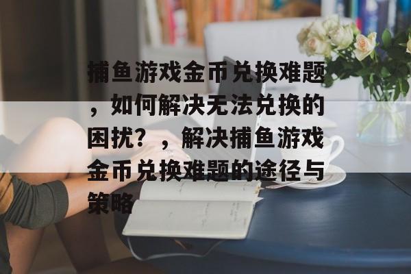 捕鱼游戏金币兑换难题，如何解决无法兑换的困扰？，解决捕鱼游戏金币兑换难题的途径与策略