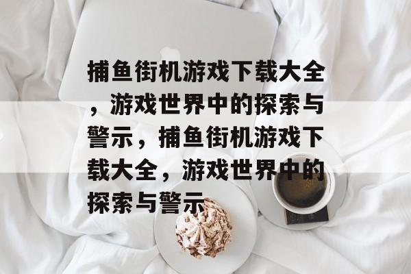 捕鱼街机游戏下载大全，游戏世界中的探索与警示，捕鱼街机游戏下载大全，游戏世界中的探索与警示