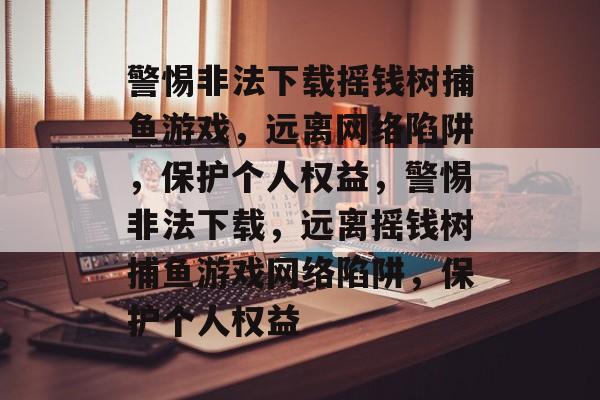 警惕非法下载摇钱树捕鱼游戏,远离网络陷阱,保护个人权益,警惕非法下载,远离摇钱树捕鱼游戏网络陷阱,保护个人权益 警惕非法下载摇钱树捕鱼游戏,远离网络陷阱,保护个人权益,警惕非法下载,远离摇钱树捕鱼游戏网络陷阱,保护个人权益