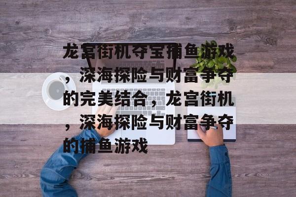 龙宫街机夺宝捕鱼游戏,深海探险与财富争夺的完美结合,龙宫街机,深海探险与财富争夺的捕鱼游戏 龙宫街机夺宝捕鱼游戏,深海探险与财富争夺的完美结合,龙宫街机,深海探险与财富争夺的捕鱼游戏
