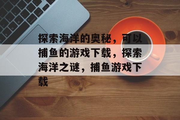 探索海洋的奥秘，可以捕鱼的游戏下载，探索海洋之谜，捕鱼游戏下载