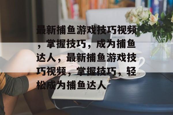 最新捕鱼游戏技巧视频,掌握技巧,成为捕鱼达人,最新捕鱼游戏技巧视频,掌握技巧,轻松成为捕鱼达人 最新捕鱼游戏技巧视频,掌握技巧,成为捕鱼达人,最新捕鱼游戏技巧视频,掌握技巧,轻松成为捕鱼达人