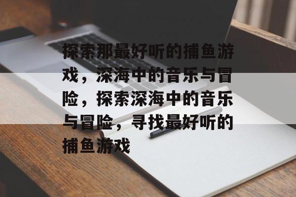 探索那最好听的捕鱼游戏,深海中的音乐与冒险,探索深海中的音乐与冒险,寻找最好听的捕鱼游戏 探索那最好听的捕鱼游戏,深海中的音乐与冒险,探索深海中的音乐与冒险,寻找最好听的捕鱼游戏