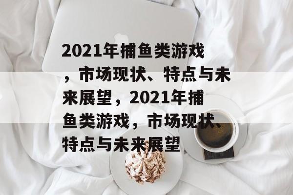 2021年捕鱼类游戏，市场现状、特点与未来展望，2021年捕鱼类游戏，市场现状、特点与未来展望