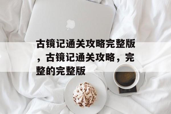 古镜记通关攻略完整版，古镜记通关攻略，完整的完整版