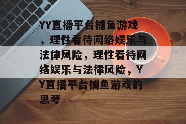 YY直播平台捕鱼游戏,理性看待网络娱乐与法律风险,理性看待网络娱乐与法律风险,YY直播平台捕鱼游戏的思考 YY直播平台捕鱼游戏,理性看待网络娱乐与法律风险,理性看待网络娱乐与法律风险,YY直播平台捕鱼游戏的思考