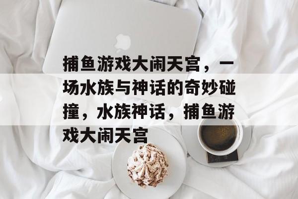 捕鱼游戏大闹天宫,一场水族与神话的奇妙碰撞,水族神话,捕鱼游戏大闹天宫 捕鱼游戏大闹天宫,一场水族与神话的奇妙碰撞,水族神话,捕鱼游戏大闹天宫