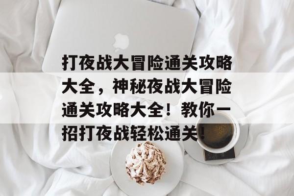 打夜战大冒险通关攻略大全,神秘夜战大冒险通关攻略大全!教你一招打夜战轻松通关! 打夜战大冒险通关攻略大全,神秘夜战大冒险通关攻略大全!教你一招打夜战轻松通关!