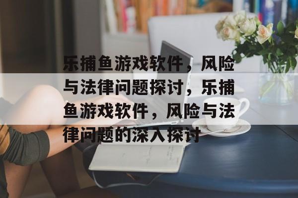 乐捕鱼游戏软件,风险与法律问题探讨,乐捕鱼游戏软件,风险与法律问题的深入探讨 乐捕鱼游戏软件,风险与法律问题探讨,乐捕鱼游戏软件,风险与法律问题的深入探讨