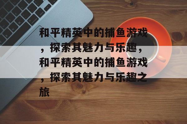 和平精英中的捕鱼游戏,探索其魅力与乐趣,和平精英中的捕鱼游戏,探索其魅力与乐趣之旅 和平精英中的捕鱼游戏,探索其魅力与乐趣,和平精英中的捕鱼游戏,探索其魅力与乐趣之旅