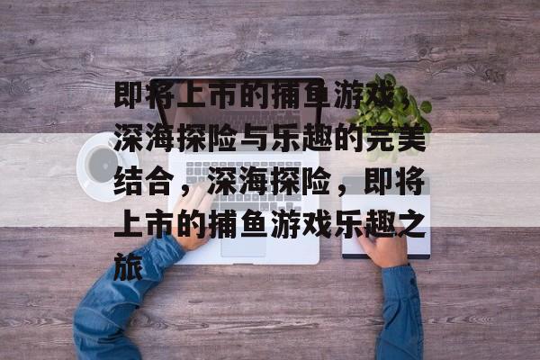 即将上市的捕鱼游戏,深海探险与乐趣的完美结合,深海探险,即将上市的捕鱼游戏乐趣之旅 即将上市的捕鱼游戏,深海探险与乐趣的完美结合,深海探险,即将上市的捕鱼游戏乐趣之旅