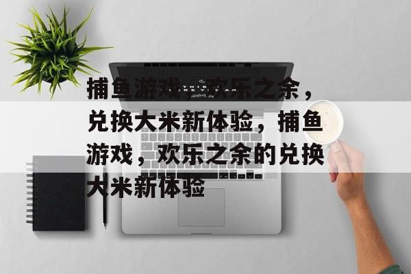 捕鱼游戏,欢乐之余,兑换大米新体验,捕鱼游戏,欢乐之余的兑换大米新体验 捕鱼游戏,欢乐之余,兑换大米新体验,捕鱼游戏,欢乐之余的兑换大米新体验