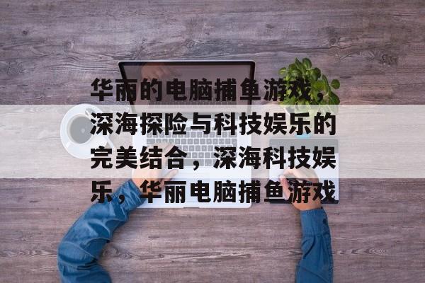 华丽的电脑捕鱼游戏,深海探险与科技娱乐的完美结合,深海科技娱乐,华丽电脑捕鱼游戏 华丽的电脑捕鱼游戏,深海探险与科技娱乐的完美结合,深海科技娱乐,华丽电脑捕鱼游戏