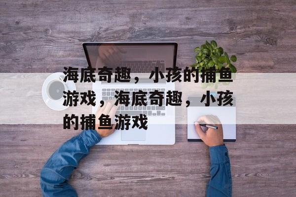 海底奇趣,小孩的捕鱼游戏,海底奇趣,小孩的捕鱼游戏 海底奇趣,小孩的捕鱼游戏,海底奇趣,小孩的捕鱼游戏