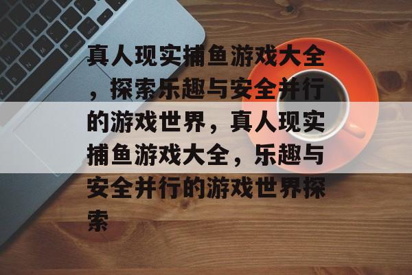 真人现实捕鱼游戏大全,探索乐趣与安全并行的游戏世界,真人现实捕鱼游戏大全,乐趣与安全并行的游戏世界探索 真人现实捕鱼游戏大全,探索乐趣与安全并行的游戏世界,真人现实捕鱼游戏大全,乐趣与安全并行的游戏世界探索