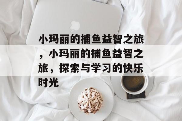 小玛丽的捕鱼益智之旅,小玛丽的捕鱼益智之旅,探索与学习的快乐时光 小玛丽的捕鱼益智之旅,小玛丽的捕鱼益智之旅,探索与学习的快乐时光