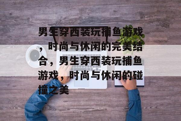 男生穿西装玩捕鱼游戏,时尚与休闲的完美结合,男生穿西装玩捕鱼游戏,时尚与休闲的碰撞之美 男生穿西装玩捕鱼游戏,时尚与休闲的完美结合,男生穿西装玩捕鱼游戏,时尚与休闲的碰撞之美