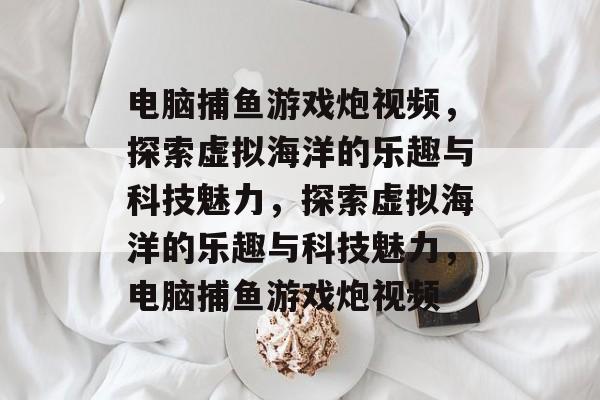 电脑捕鱼游戏炮视频，探索虚拟海洋的乐趣与科技魅力，探索虚拟海洋的乐趣与科技魅力，电脑捕鱼游戏炮视频