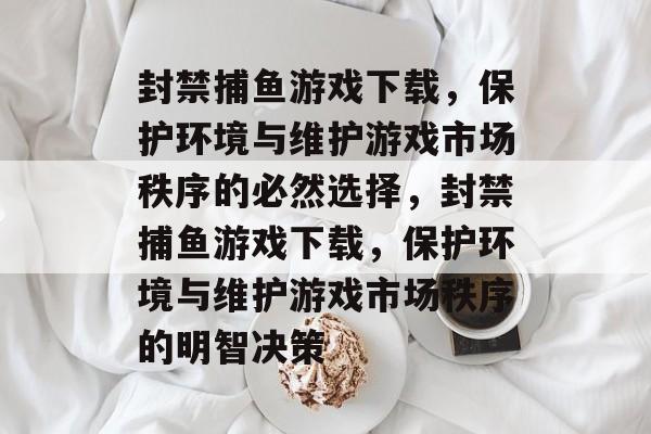 封禁捕鱼游戏下载,保护环境与维护游戏市场秩序的必然选择,封禁捕鱼游戏下载,保护环境与维护游戏市场秩序的明智决策 封禁捕鱼游戏下载,保护环境与维护游戏市场秩序的必然选择,封禁捕鱼游戏下载,保护环境与维护游戏市场秩序的明智决策