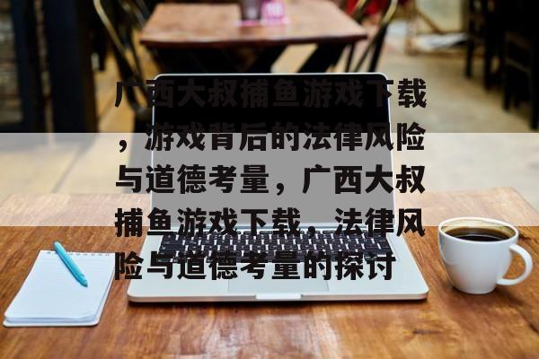 广西大叔捕鱼游戏下载,游戏背后的法律风险与道德考量,广西大叔捕鱼游戏下载,法律风险与道德考量的探讨 广西大叔捕鱼游戏下载,游戏背后的法律风险与道德考量,广西大叔捕鱼游戏下载,法律风险与道德考量的探讨